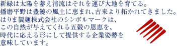 新緑は太陽を蓄え清流はそれを運び大地を育てる。
播磨平野は豊饒の風土に恵まれ、古来より拓かれてきました。
はりま製麺株式会社のシンボルマークは、
この自然が与えてくれる五穀の恩恵を、
時代に応える形にして提供する企業姿勢を
意味しています。