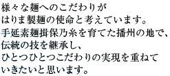 様々なめんへのこだわりがはりま製麺の使命と考えています。手延そうめん揖保の糸を育てた播州の地で、伝統の技を継承し、ひとつひとつこだわりの実現を重ねて生きたいと思います。