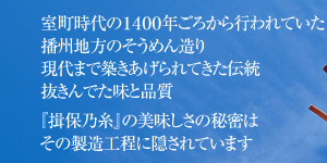 室町時代の1400年ごろから行われていた
播州地方のそうめん造り
現代まで築きあげられてきた伝統
抜きんでた味と品質
『揖保乃糸』の美味しさの秘密は
その製造工程に隠されています